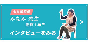 もも組担任 みなみ先生 入社1年目 インタビューをみる